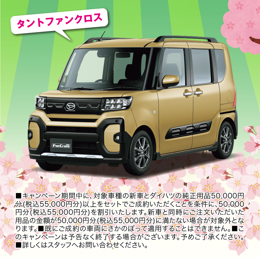 タントファンクロス ■キャンペーン期間中に、 対象車種の新車とダイハツの純正用品50,000円 3分(税込55,000円分)以上をセットでご成約いただくことを条件に、50,000 円分(税込55,000円分)を割引いたします。新車と同時にご注文いただいた 用品の金額が50,000円分(税込55,000円分)に満たない場合が対象外とな ります。既にご成約の車両にさかのぼって適用することはできません。■こ のキャンペーンは予告なく終了する場合がございます。 予めご了承ください。 ■詳しくはスタッフへお問い合わせください。