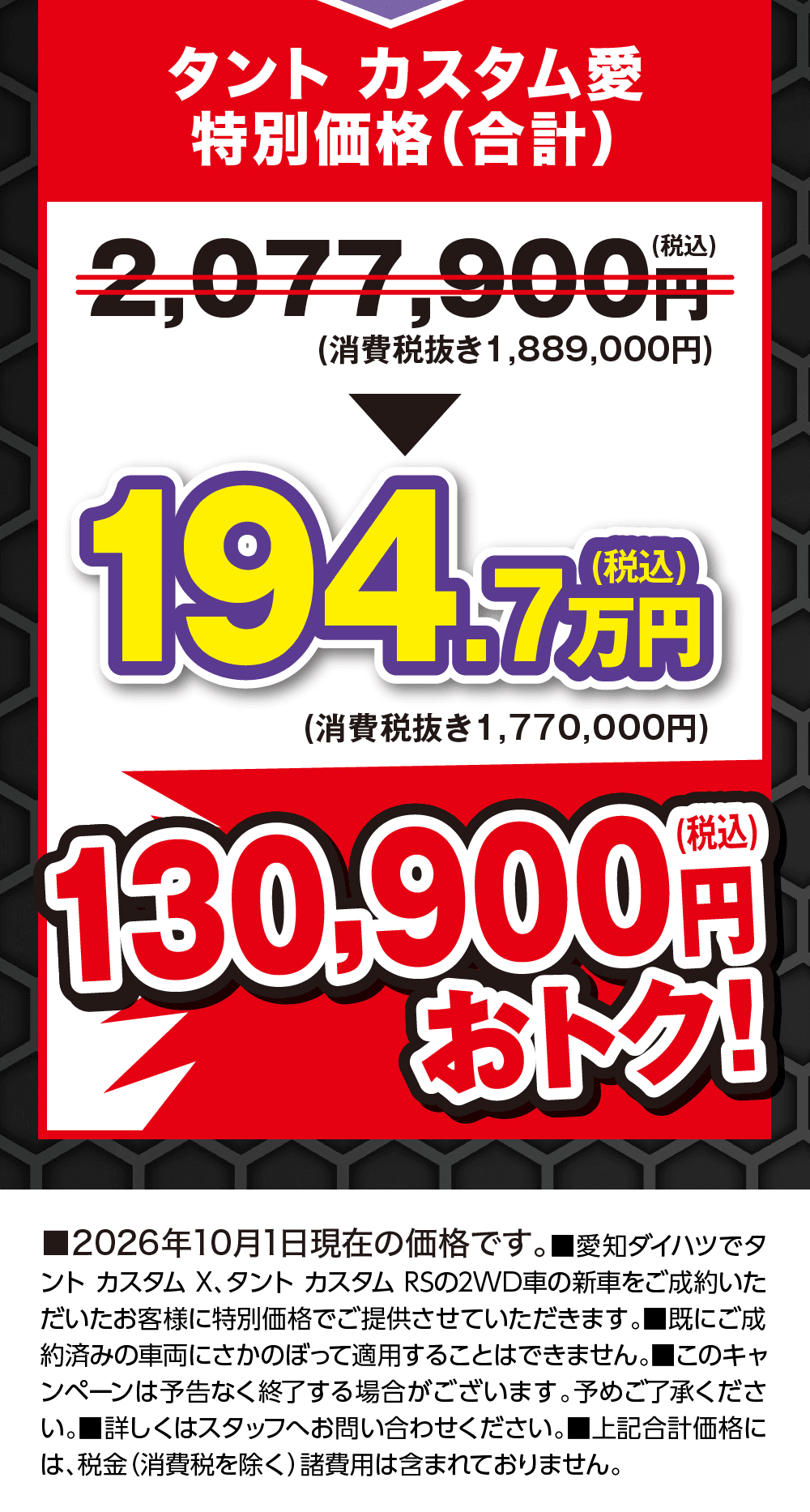 タント カスタム愛 特別価格(合計) 2,077,900円(税込)(消費税抜き1,889,000円)が194.7万円(税込)(消費税抜き1,770,000円) 130,900円(税込)おトク!、■2026年10月1日現在の価格です。■愛知ダイハツでタント カスタム X、タント カスタム RSの2WD車の新車をご成約いただいたお客様に特別価格でご提供させていただきます。■既にご成約済みの車両にさかのぼって適用することはできません。■このキャンペーンは予告なく終了する場合がございます。予めご了承ください。■詳しくはスタッフへお問い合わせください。■上記合計価格には、税金（消費税を除く）諸費用は含まれておりません。