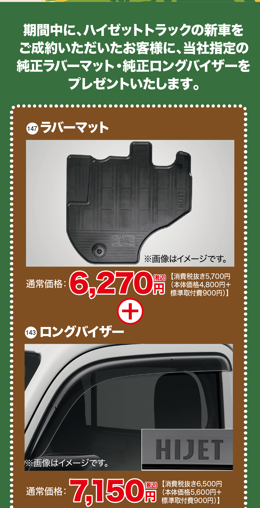 期間中に、ハイゼットトラックの新車をご成約いただいたお客様に、当社指定の純正ラバーマット・純正ロングバイザーをプレゼントいたします。、147 ラバーマット、※画像はイメージです。、通常価格:6,270円(税込)【消費税抜き5,700円（本体価格4,800円＋標準取付費900円）】、143 ロングバイザー、※画像はイメージです。、通常価格:7,150円(税込)【消費税抜き6,500円（本体価格5,600円＋標準取付費900円）】