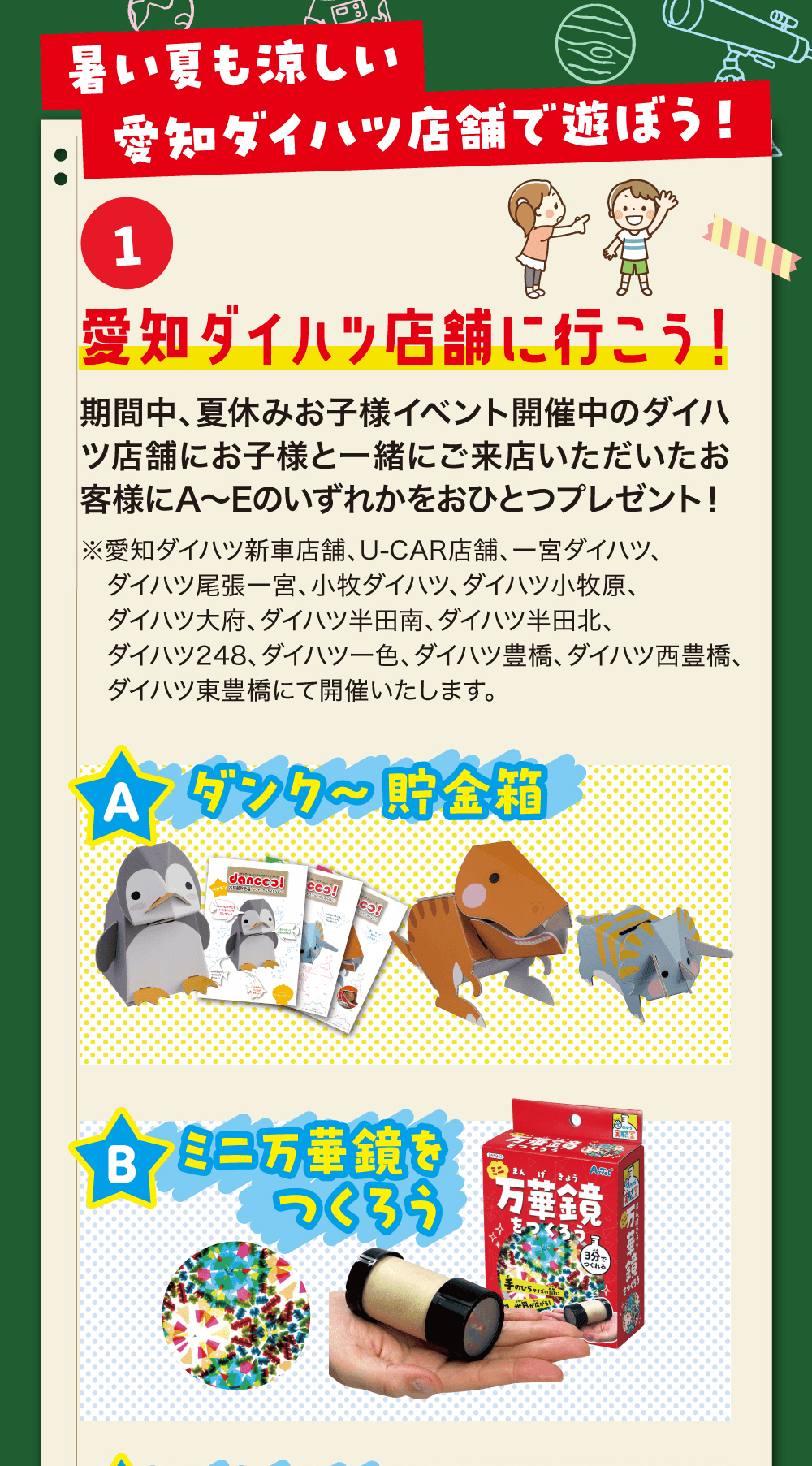 暑い夏も涼しい愛知ダイハツ店舗で遊ぼう!、1 愛知ダイハツ店舗に行こう!、期間中、夏休みお子様イベント開催中のダイハツ店舗にお子様と一緒にご来店いただいたお客様にA〜Eのいずれかをおひとつプレゼント!、A ダンク〜貯金箱、B ミニ万華鏡をつくろう
