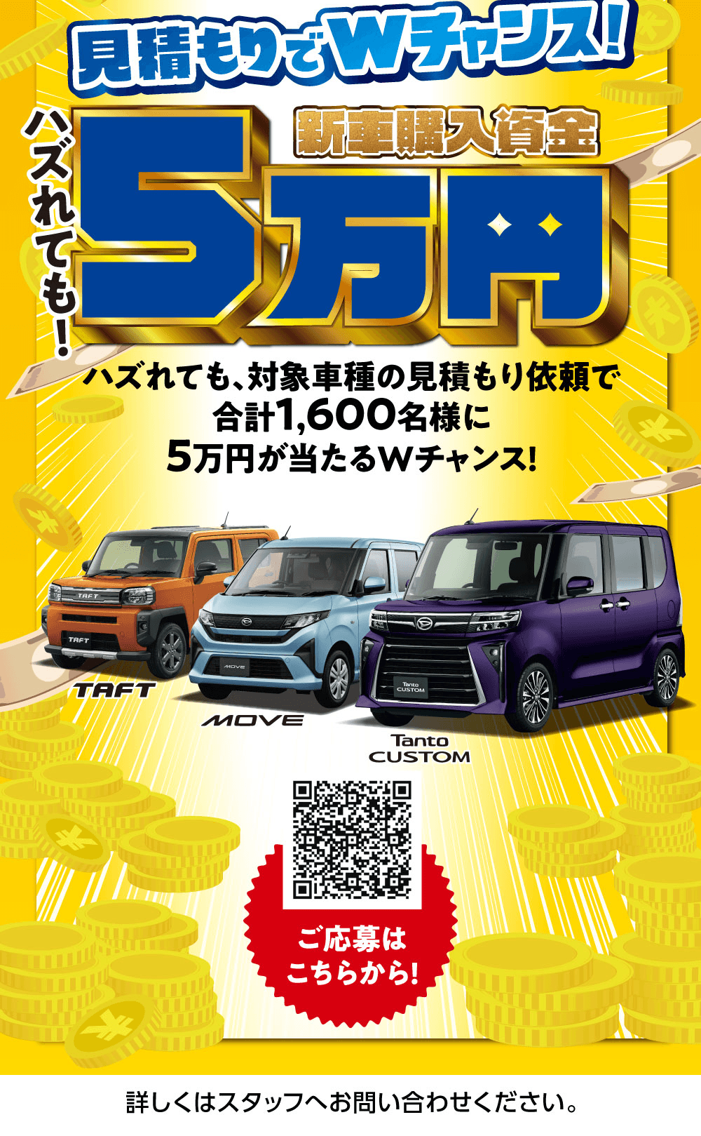 見積もりでWチャンス!、ハズレても!、新車購入資金5万円、ハズレても、対象車種の見積もり依頼で合計1,600名様に5万円が当たるWチャンス!、TAFT、MOVE、Tanto CUSTOM、ご応募はこちらから!、詳しくはスタッフへお問い合わせください。