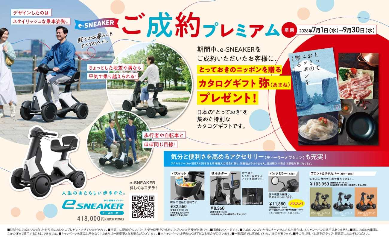 e-SNEAKER ご成約プレミアム、期間 2026年7月1日（水）→9月30日（水）、デザインしたのはスタイリッシュな乗車姿勢。軽やかな暮らしをすべての人に。ちょっとした段差や溝なら平気で乗り越えられる！歩行者や自転車とほぼ同じ目線！期間中、e-SNEAKERをご成約いただいたお客様に、とっておきのニッポンを贈るカタログギフト 弥（あまね）プレゼント！日本の とっておき を集めた特別なカタログギフトです。気分と便利さを高めるアクセサリー（ディーラーオプション）も充実！アクセサリーはe-SNEAKER本体と同時購入の場合に限り、消費税がかかりません。追加購入の場合は課税対象になります。バスケット 荷物の収納に便利です。￥32,560、杖ホルダー 杖や傘をしっかり収納するメッシュ筒状です。￥8,360、バックミラー（左側）後方視界を確保し、不安をやわらげます。￥11,880 オススメ！フロント＆リヤカバー（カラー塗装）お好みに合わせて着せ替えできます。￥103,950、人生のあたらしい歩きかた。歩行領域モビリティ e-SNEAKER イースニーカー 418,000円（消費税非課税）、e-SNEAKER 詳しくはコチラ！
