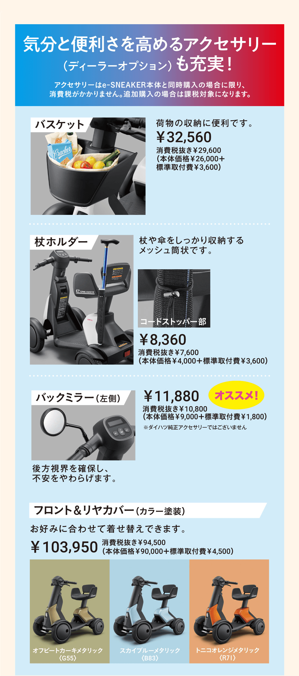気分と便利さを高めるアクセサリー（ディーラーオプション）も充実！アクセサリーはe-SNEAKER本体と同時購入の場合に限り、消費税がかかりません。追加購入の場合は課税対象になります。バスケット 荷物の収納に便利です。￥32,560、杖ホルダー 杖や傘をしっかり収納するメッシュ筒状です。￥8,360、バックミラー（左側）後方視界を確保し、不安をやわらげます。￥11,880 オススメ！フロント＆リヤカバー（カラー塗装）お好みに合わせて着せ替えできます。￥103,950、カラーはオフビートカーキメタリック〈G55〉スカイブルーメタリック〈B83〉トニコオレンジメタリック〈R71〉