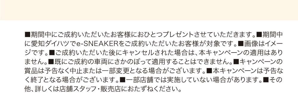 本キャンペーンに関する注意事項（期間中にご成約いただいたお客様におひとつプレゼント、対象は愛知ダイハツでのご成約、画像はイメージ、ご成約後のキャンセルや既成約車両は適用外、賞品・キャンペーンは予告なく変更／終了の場合あり、一部店舗で未実施の場合あり。詳しくは店舗スタッフ・販売店へ）
