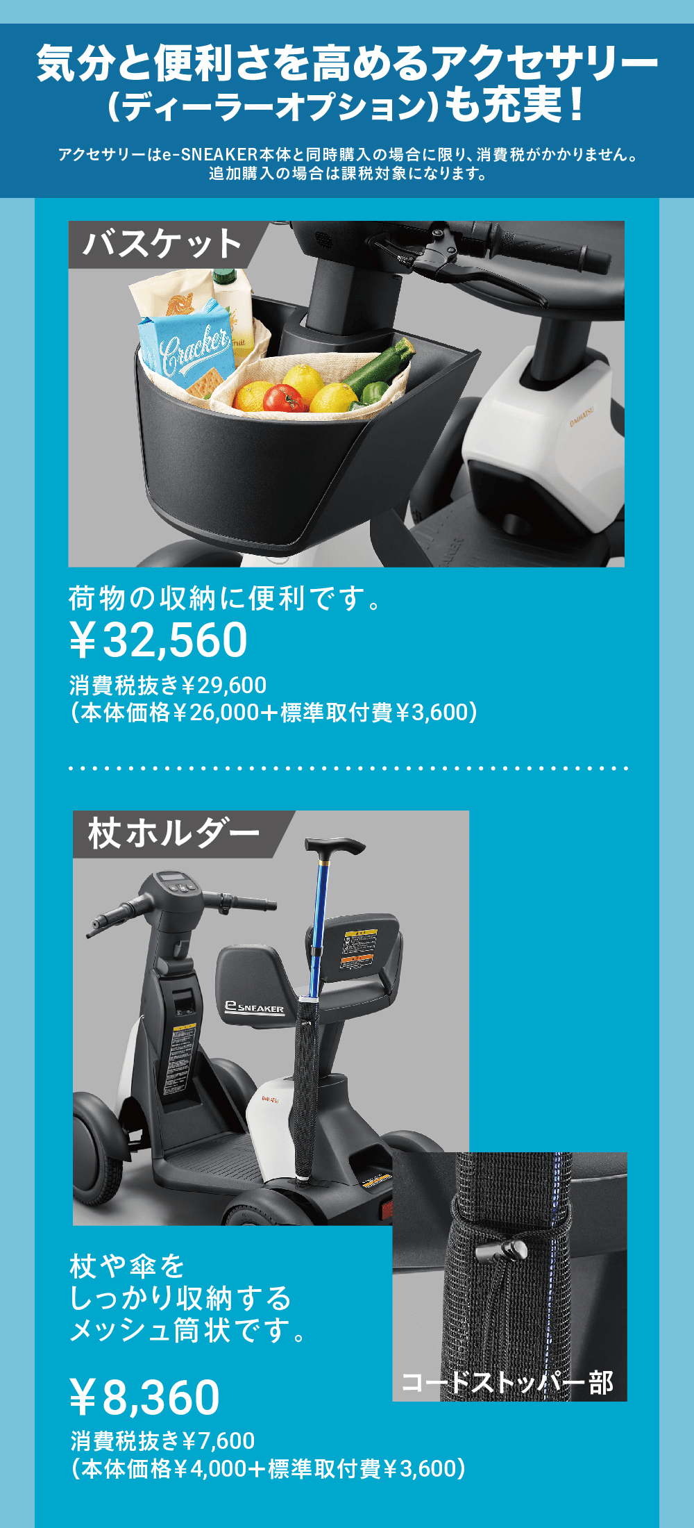 アクセサリーはe-SNEAKER本体と同時購入の場合に限り、 消費税がかかりません。 追加購入の場合は課税対象になります。Crackerバスケット荷物の収納に便利です。¥32,560消費税抜き¥29,600(本体価格¥26,000+標準取付費¥3,600)オススメ!eSNEAKERDAIHATSUBAKER杖ホルダー杖や傘をしっかり収納するメッシュ筒状です。コードストッパー部¥8,360消費税抜き¥7,600(本体価格¥4,000+標準取付費¥3,600)バックミラー (左側)後方視界を確保し、不安をやわらげます。¥11,880消費税抜き¥10,800(本体価格¥9,000+標準取付費¥1,800)※ダイハツ純正アクセサリーではございません