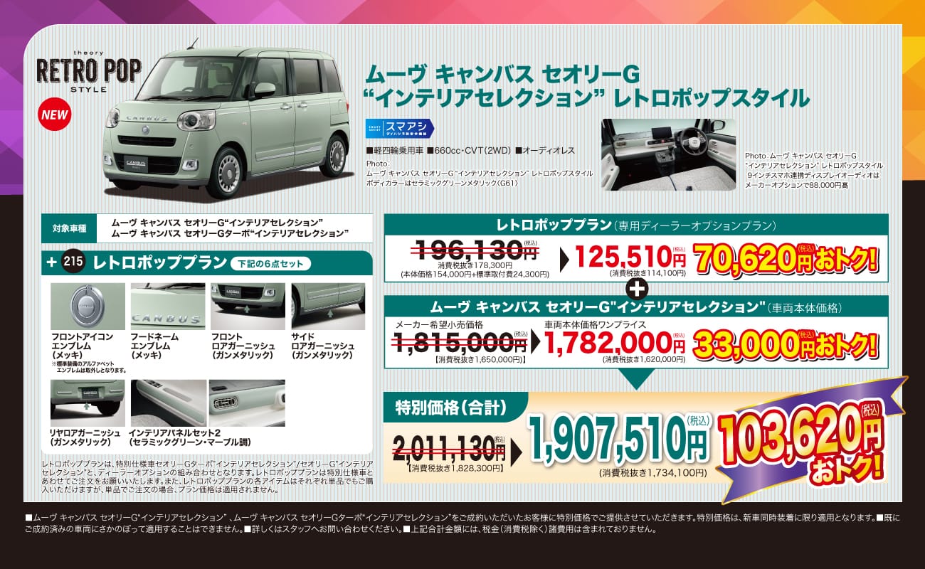 theory RETRO POP STYLE、NEW、ムーヴ キャンバス セオリーG“インテリアセレクション”レトロポップスタイル、スマアシ ダイハツ予防安全機能、軽四輪乗用車 660cc・CVT（2WD）オーディオレス、対象車種 ムーヴ キャンバス セオリーG“インテリアセレクション”、ムーヴ キャンバス セオリーGターボ“インテリアセレクション”、レトロポッププラン 下記の6点セット、フロントアイコンエンブレム（メッキ）、フードネームエンブレム（メッキ）、フロントロアガーニッシュ（ガンメタリック）、サイドロアガーニッシュ（ガンメタリック）、リヤロアガーニッシュ（ガンメタリック）、インテリアパネルセット2（セラミックグリーン・マーブル調）、レトロポッププラン（専用ディーラーオプションプラン）196,130円（税込）が125,510円（税込）で70,620円（税込）おトク！、ムーヴ キャンバス セオリーG“インテリアセレクション”（車両本体価格）メーカー希望小売価格1,815,000円（税込）が車両本体価格ワンプライス1,782,000円（税込）で33,000円（税込）おトク！、特別価格（合計）2,011,130円（税込）が1,907,510円（税込）、103,620円（税込）おトク！