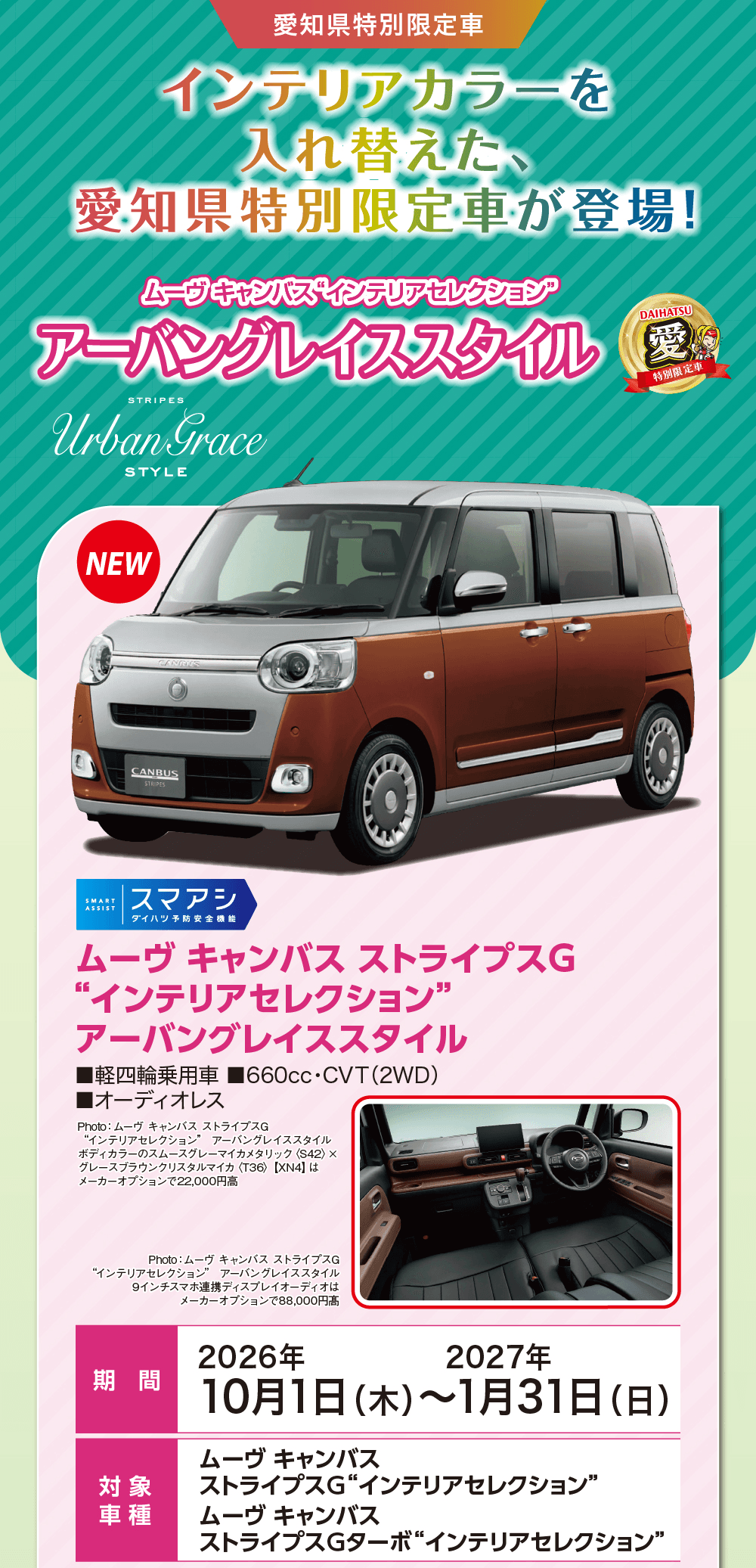 愛知県特別限定車、インテリアカラーを入れ替えた、愛知県特別限定車が登場!、ムーヴ キャンバス“インテリアセレクション” アーバングレイススタイル、Urban Grace STYLE、STRIPES、NEW、DAIHATSU 愛 特別限定車、スマアシ ダイハツ予防安全機能、ムーヴ キャンバス ストライプスG“インテリアセレクション” アーバングレイススタイル、軽四輪乗用車、660cc・CVT（2WD）、オーディオレス、Photo:ムーヴ キャンバス ストライプスG“インテリアセレクション” アーバングレイススタイル ボディカラーのスムースグレーマイカメタリック〈S42〉×グレースブラウンクリスタルマイカ〈T36〉【XN4】はメーカーオプションで22,000円高、Photo:ムーヴ キャンバス ストライプスG“インテリアセレクション” アーバングレイススタイル 9インチスマホ連携ディスプレイオーディオはメーカーオプションで88,000円高、期間 2026年10月1日（木）〜2027年1月31日（日）、対象車種 ムーヴ キャンバス ストライプスG“インテリアセレクション”、ムーヴ キャンバス ストライプスGターボ“インテリアセレクション”