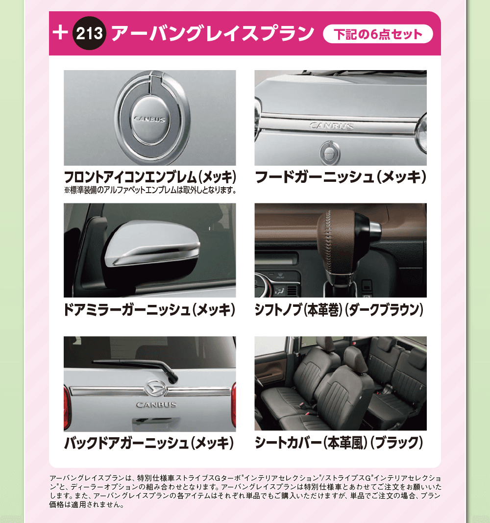 213 アーバングレイスプラン 下記の6点セット、フロントアイコンエンブレム（メッキ）※標準装備のアルファベットエンブレムは取外しとなります。、フードガーニッシュ（メッキ）、ドアミラーガーニッシュ（メッキ）、シフトノブ（本革巻）（ダークブラウン）、バックドアガーニッシュ（メッキ）、シートカバー（本革風）（ブラック）、アーバングレイスプランは、特別仕様車ストライプスGターボ“インテリアセレクション”／ストライプスG“インテリアセレクション”と、ディーラーオプションの組み合わせとなります。アーバングレイスプランは特別仕様車とあわせてご注文をお願いいたします。また、アーバングレイスプランの各アイテムはそれぞれ単品でもご購入いただけますが、単品でご注文の場合、プラン価格は適用されません。