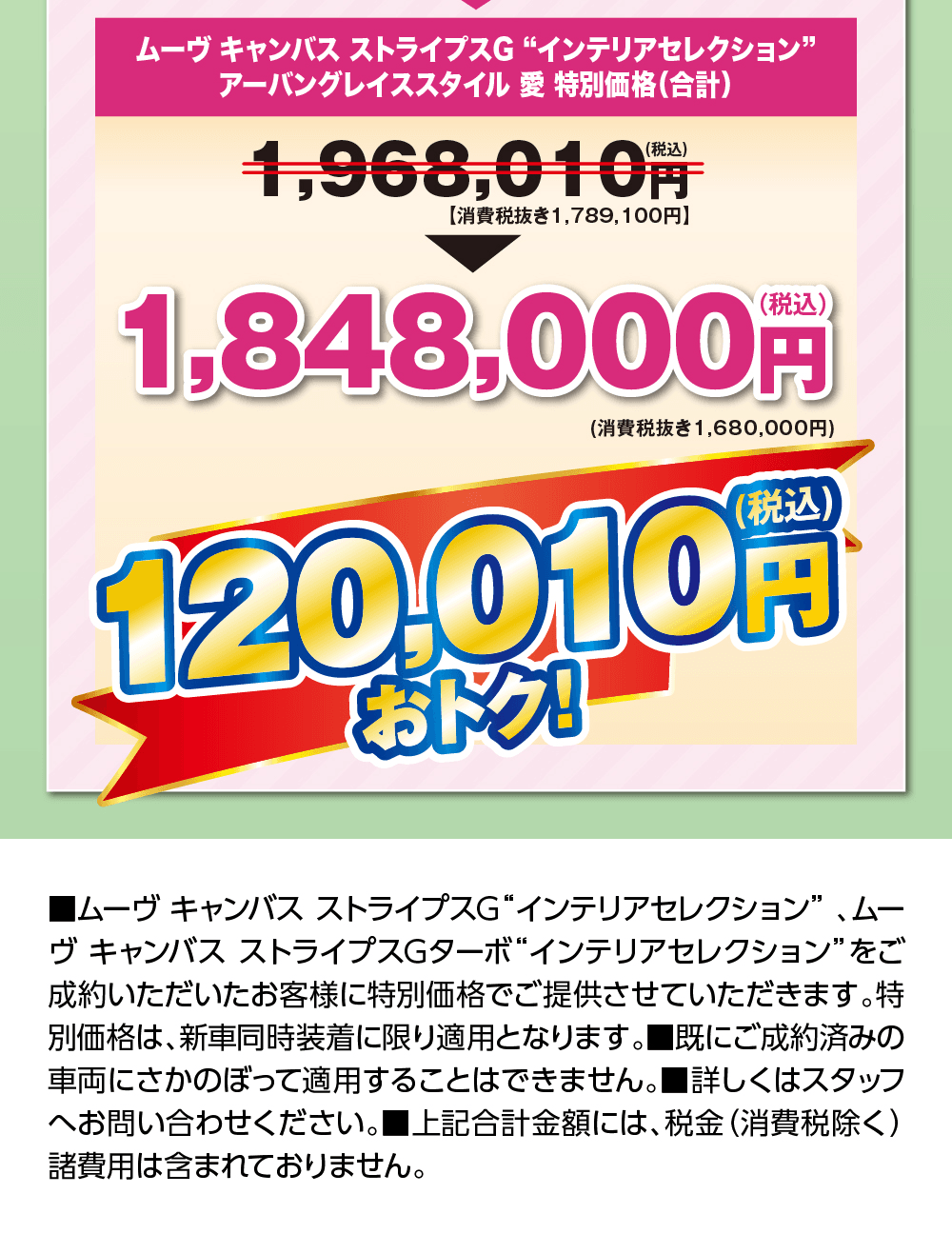 ムーヴ キャンバス ストライプスG“インテリアセレクション” アーバングレイススタイル 愛 特別価格（合計）1,968,010円（税込）【消費税抜き1,789,100円】が1,848,000円（税込）（消費税抜き1,680,000円）120,010円（税込）おトク!、■ムーヴ キャンバス ストライプスG“インテリアセレクション”、ムーヴ キャンバス ストライプスGターボ“インテリアセレクション”をご成約いただいたお客様に特別価格でご提供させていただきます。特別価格は、新車同時装着に限り適用となります。■既にご成約済みの車両にさかのぼって適用することはできません。■詳しくはスタッフへお問い合わせください。■上記合計金額には、税金（消費税除く）諸費用は含まれておりません。
