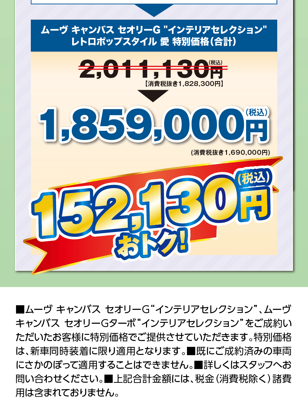 ムーヴ キャンバス セオリーG“インテリアセレクション” レトロポップスタイル 愛 特別価格（合計）2,011,130円（税込）【消費税抜き1,828,300円】が1,859,000円（税込）（消費税抜き1,690,000円）152,130円（税込）おトク!、■ムーヴ キャンバス セオリーG“インテリアセレクション”、ムーヴ キャンバス セオリーGターボ“インテリアセレクション”をご成約いただいたお客様に特別価格でご提供させていただきます。特別価格は、新車同時装着に限り適用となります。■既にご成約済みの車両にさかのぼって適用することはできません。■詳しくはスタッフへお問い合わせください。■上記合計金額には、税金（消費税除く）諸費用は含まれておりません。