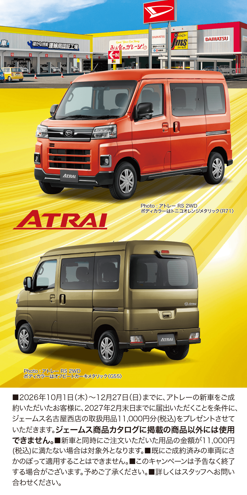 ATRAI、Photo:アトレー RS 2WD ボディカラーはトニコオレンジメタリック(R71)、Photo:アトレー RS 2WD ボディカラーはオリーブカーキメタリック(G55)、■2026年10月1日(木)〜12月27日(日)までに、アトレーの新車をご成約いただいたお客様に、2027年2月末日までに届出ていただくことを条件に、ジェームス名古屋西店の取扱用品11,000円分(税込)をプレゼントさせていただきます。■ジェームス商品カタログに掲載の商品以外には使用できません。■新車と同時にご注文いただいた用品の金額が11,000円(税込)に満たない場合は対象外となります。■既にご成約済みの車両にさかのぼって適用することはできません。■このキャンペーンは予告なく終了する場合がございます。予めご了承ください。■詳しくはスタッフへお問い合わせください。