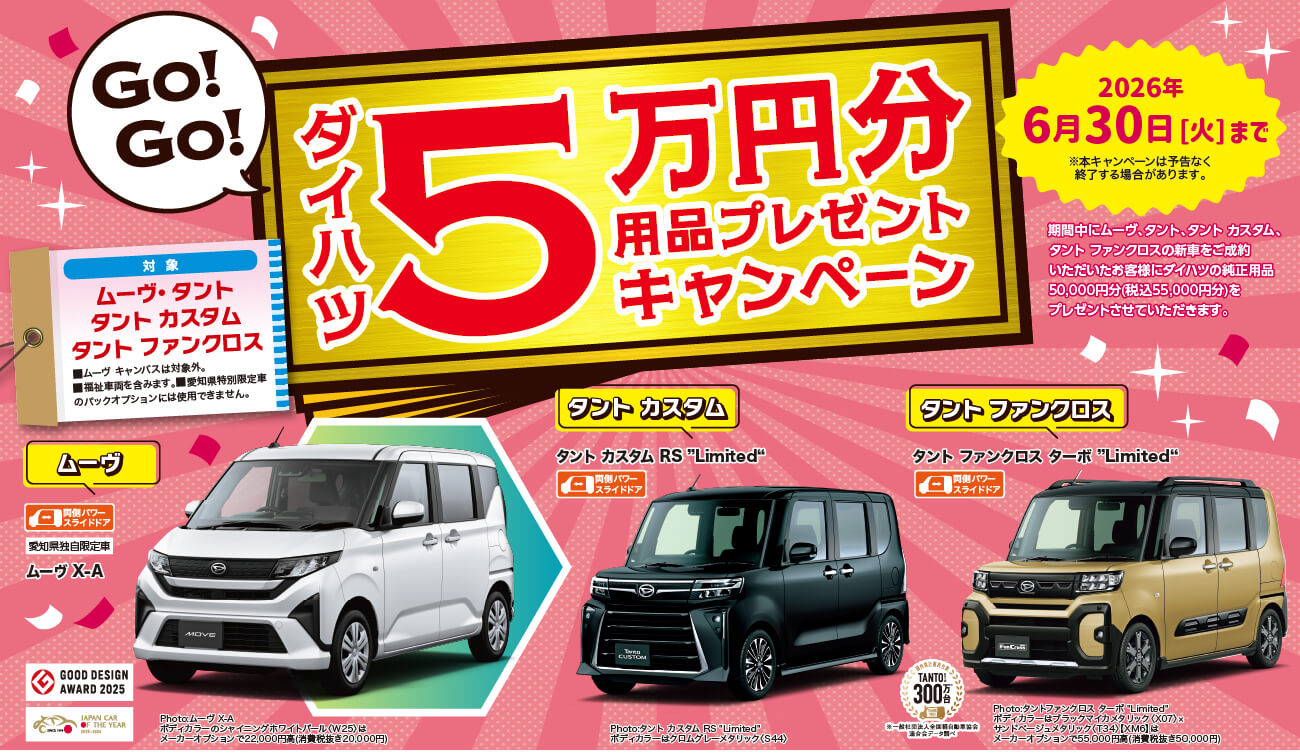 ムーヴ・タントシリーズ5万円用品プレゼント期間中にムーヴ、タントシリーズ(タントカスタム・タントファンクロスを含む)の新車をご成約いただいたお客様にダイハツの純正用品50,000円分(税込55,000円分)を プレゼントさせていただきます。期間3月1日 [日] ~※本キャンペーンは予告なく終了する場合があります。対象・ムーヴ( ムーヴキャンバスは対象外)・タントシリーズ(タントカスタム・タントファンクロスを含む) ※福祉車両も含みます。※愛知県特別限定車のパックオプションには使用できません。