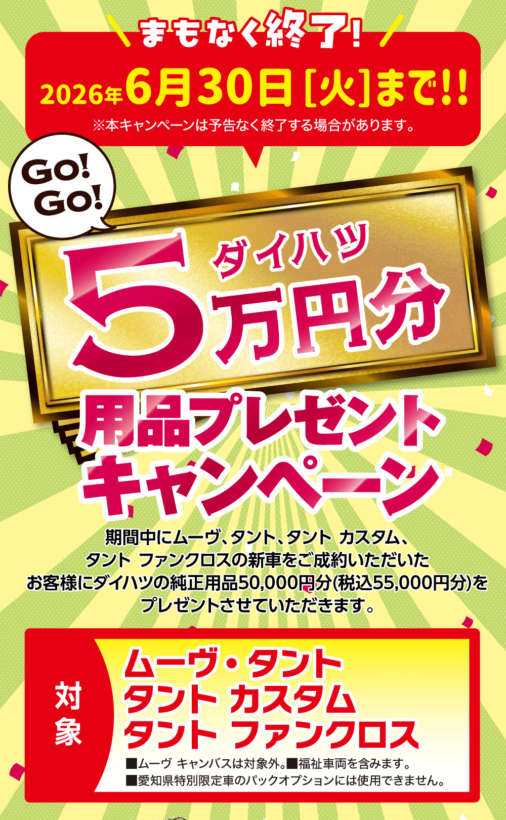 まもなく終了！2026年6月30日[火]まで!!、GO!GO!、ダイハツ5万円分用品プレゼントキャンペーン、期間中にムーヴ、タント、タント カスタム、タント ファンクロスの新車をご成約いただいたお客様にダイハツの純正用品50,000円分(税込55,000円分)をプレゼントさせていただきます。、対象：ムーヴ・タント、タント カスタム、タント ファンクロス