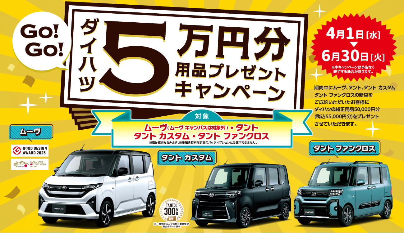ムーヴ・タントシリーズ5万円用品プレゼント期間中にムーヴ、タントシリーズ(タントカスタム・タントファンクロスを含む)の新車をご成約いただいたお客様にダイハツの純正用品50,000円分(税込55,000円分)を プレゼントさせていただきます。期間3月1日 [日] ~※本キャンペーンは予告なく終了する場合があります。対象・ムーヴ( ムーヴキャンバスは対象外)・タントシリーズ(タントカスタム・タントファンクロスを含む) ※福祉車両も含みます。※愛知県特別限定車のパックオプションには使用できません。