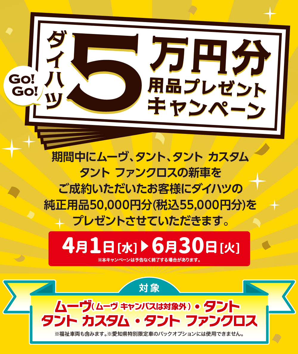 ダイハツ5万円分用品プレゼントキャンペーン期間中にムーヴ、タント タントカスタム タント ファンクロスの新車をご成約いただいたお客様にダイハツの 純正用品50,000円分(税込55,000円分)を プレゼントさせていただきます。4月1日[水] 6月30日[火]※本キャンペーンは予告なく終了する場合があります。対象ムーヴ(ムーヴキャンバスは対象外) タント●タントカスタム・タント ファンクロス※福祉車両も含みます。 ※愛知県特別限定車のパックオプションには使用できません。