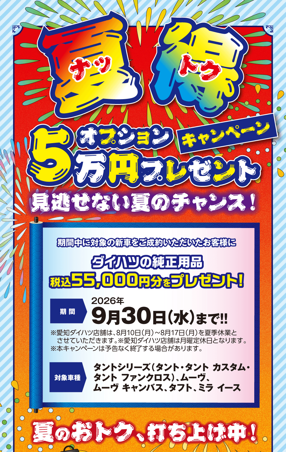 夏得 オプション5万円プレゼントキャンペーン、見逃せない夏のチャンス!、期間中に対象の新車をご成約いただいたお客様にダイハツの純正用品 税込55,000円分をプレゼント!、期間 2026年9月30日(水)まで!!、対象車種 タントシリーズ(タント・タント カスタム・タント ファンクロス)、ムーヴ、ムーヴ キャンバス、タフト、ミラ イース、夏のおトク、打ち上げ中!