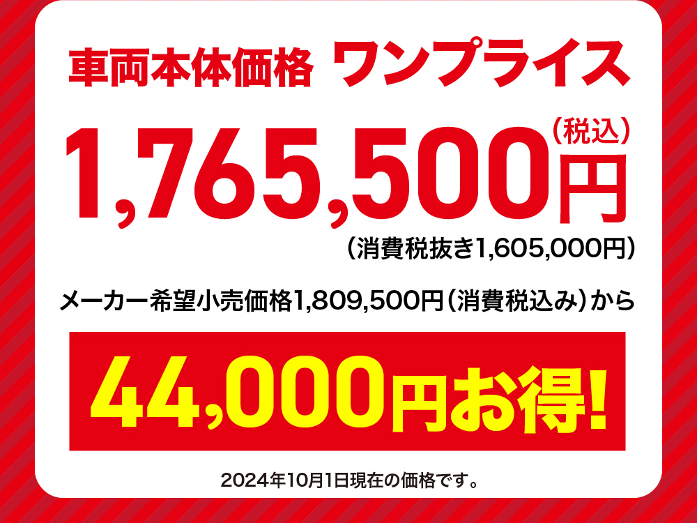 車両本体価格 ワンプライス1,765,500円(消費税抜き1,605,000円) メーカー希望小売価格 1,809,500円 (消費税込み) から44,000円お得!2024年10月1日現在の価格です。
